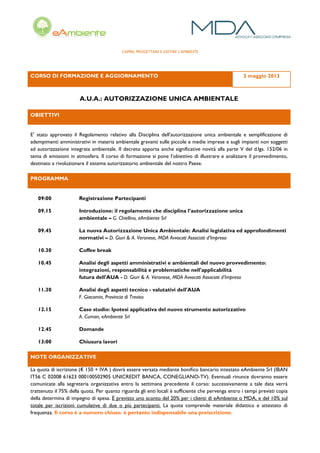 CAPIRE, PROGETTARE E GESTIRE L’AMBIENTE
CORSO DI FORMAZIONE E AGGIORNAMENTO 3 maggio 2013
A.U.A.: AUTORIZZAZIONE UNICA AMBIENTALE
OBIETTIVI
E’ stato approvato il Regolamento relativo alla Disciplina dell’autorizzazione unica ambientale e semplificazione di
adempimenti amministrativi in materia ambientale gravanti sulle piccole e medie imprese e sugli impianti non soggetti
ad autorizzazione integrata ambientale. Il decreto apporta anche significative novità alla parte V del d.lgs. 152/06 in
tema di emissioni in atmosfera. Il corso di formazione si pone l’obiettivo di illustrare e analizzare il provvedimento,
destinato a rivoluzionare il sistema autorizzatorio ambientale del nostro Paese.
PROGRAMMA
09:00 Registrazione Partecipanti
09.15 Introduzione: il regolamento che disciplina l’autorizzazione unica
ambientale – G. Chiellino, eAmbiente Srl
09.45 La nuova Autorizzazione Unica Ambientale: Analisi legislativa ed approfondimenti
normativi – D. Giuri & A. Veronese, MDA Avvocati Associati d’Impresa
10.30 Coffee break
10.45 Analisi degli aspetti amministrativi e ambientali del nuovo provvedimento:
integrazioni, responsabilità e problematiche nell'applicabilità
futura dell'AUA - D. Giuri & A. Veronese, MDA Avvocati Associati d’Impresa
11.30 Analisi degli aspetti tecnico - valutativi dell'AUA
F. Giacomin, Provincia di Treviso
12.15 Caso studio: Ipotesi applicativa del nuovo strumento autorizzativo
A. Cuman, eAmbiente Srl
12.45 Domande
13:00 Chiusura lavori
NOTE ORGANIZZATIVE
La quota di iscrizione (€ 150 + IVA ) dovrà essere versata mediante boniﬁco bancario intestato eAmbiente Srl (IBAN
IT56 C 02008 61623 000100502905 UNICREDIT BANCA, CONEGLIANO-TV). Eventuali rinunce dovranno essere
comunicate alla segreteria organizzativa entro la settimana precedente il corso: successivamente a tale data verrà
trattenuto il 75% della quota. Per quanto riguarda gli enti locali è sufficiente che pervenga entro i tempi previsti copia
della determina di impegno di spesa. È previsto uno sconto del 20% per i clienti di eAmbiente o MDA, e del 10% sul
totale per iscrizioni cumulative di due o più partecipanti. La quota comprende materiale didattico e attestato di
frequenza. Il corso è a numero chiuso. è pertanto indispensabile una preiscrizione.
 