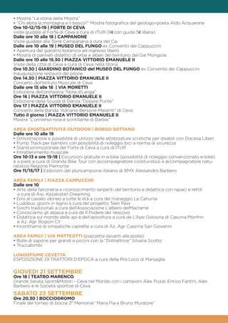 • Mostra “La storia della Mostra”
• “Chi abita la montagna e il bosco?” Mostra fotografica del geologo–poeta Aldo Acquarone
Ore 10-12/15-19 | FORTE DI CEVA
visite guidate al Forte di Ceva a cura di ITUR (8€ con guida 5€ libera)
Dalle ore 10 alle 18 | CAMPANONE
Visite guidate alla Torre Campanaria a cura del Cai
Dalle ore 10 alle 19 | MUSEO DEL FUNGO ex Convento dei Cappuccini
• Apertura del giardino botanico ad ingresso libero
• Mostra di pannelli didattici di erbe e alberi del territorio del Gal Mongioie
Dalle ore 10 alle 15.30 | PIAZZA VITTORIO EMANUELE II
Visite della città di Ceva a cura di Ceva nella Storia
Ore 10.30 | GIARDINO BOTANICO del MUSEO DEL FUNGO ex Convento dei Cappuccini
Inaugurazione restauro del pilone
Ore 14.30 | PIAZZA VITTORIO EMANUELE II
Concerto dell’Istituto Musicale di Ceva
Dalle ore 15 alle 18 | VIA MORETTI
Esibizione dell’orchestra “Note d’Langa”
Ore 16 | PIAZZA VITTORIO EMANUELE II
Esibizione della Scuola di Danza “Doppie Punte”
Ore 17 | PIAZZA VITTORIO EMANUELE II
Concerto della Banda “Adriano-Bersone-Masenti” di Ceva
Tutto il giorno | PIAZZA VITTORIO EMANUELE II
Mostra “L’universo rosa e scintillante di Barbie”
AREA SPORT&ATTIVITÀ OUTDOOR | BORGO SOTTANO
Dalle ore 10 alle 19
• Dimostrazione e possibilità di utilizzo delle attrezzature sciistiche per disabili con Discesa Liberi
• Pump Track per bambini con possibilità di noleggio bici a norma di sicurezza
• Stand promozionale del Forte di Ceva a cura di ITUR
• Intrattenimento musicale
Ore 10-13 e ore 15-18 | Escursioni gratuite in e-bike (possibilità di noleggio convenzionato e-bike)
e a piedi a cura di Granda Bike Tour con accompagnatore cicloturistico e accompagnatore natu-
ralistico Regione Piemonte
Ore 11/15/17 | Esibizioni del pluricampione italiano di BMX Alessandro Barbero
AREA FAMILY | PIAZZA CAPPUCCINI
Dalle ore 10
• Arte della falconeria e riconoscimento serpenti del territorio e didattica con rapaci e rettili
a cura di Ass. Kazakistan Dreaming
• Giro al cavallo idoneo a tutte le età a cura del maneggio La Canunia
• Ludobus, giochi in legno a cura del progetto Teen Pass
• Giochi tradizionali a cura dell’Associazione L’albero delMacramè
• Conosciamo gli alpaca a cura de Il Podere del Vescovo
• Didattica sul mondo delle api e dell’apicoltura a cura de L’Ape Golosina di Cascina Monfrin
e Az. Agr. Bogion Cit
• Incontriamo le simpatiche caprette a cura di Az. Agr. Cascina San Giovanni
AREA FAMILY | VIA MATTEOTTI (piazzetta davanti alle poste)
• Bolle di sapone per grandi e piccini con la “Distrattrice” Silvana Scotto
• Truccabimbi
LUNGOFIUME CEVETTA
ESPOSIZIONE DI TRATTORI D’EPOCA a cura della Pro Loco di Marsaglia
GIOVEDI 21 SETTEMBRE
Ore 18 | TEATRO MARENCO
Grande Serata Sport&Motori - Ceva nel Mondo con i campioni Alex Puzar, Enrico Fantini, Alex
Barbero e le Società sportive di Ceva
SABATO 23 SETTEMBRE
Ore 20.30 | BOCCIODROMO
Finale del torneo di bocce 2° Memorial “Maria Pia e Bruno Muratore”
 