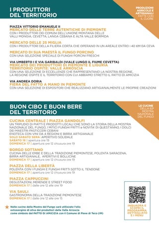BUON CIBO E BUON BERE
DEL TERRITORIO
CUCINA CENTRALE | PIAZZA GANDOLFI
UN TRIPUDIO DI PIATTI E PRODOTTI LOCALI CHE SONO LA STORIA DELLA MOSTRA
NAZIONALE DEL FUNGO, I MITICI FUNGHI FRITTI e NOVITA’ DI QUEST’ANNO, I DOLCI
DEI MAESTRI PASTICCERI CEBANI
ENOTECA CON VINI DA 4 REGIONI E BIRRA ARTIGIANALE
SOLO SABATO SERA: APERITIVO SOLIDALE
SABATO 16 | apertura ore 19
DOMENICA 17 | apertura ore 12 chiusura ore 19
BORGO SOTTANO
CUCINA DELLE ERBE E DELLA TRADIZIONE PIEMONTESE, POLENTA SARACENA,
BIRRA ARTIGIANALE, APERITIVI E BOLLICINE
DOMENICA 17 | apertura ore 12 chiusura ore 19
PIAZZA DELLA LIBERTÀ
POLENTA CON I FUNGHI E FUNGHI FRITTI SOTTO IL TENDONE
DOMENICA 17 | apertura ore 12 chiusura ore 19
PIAZZA CAPPUCCINI
DEGUSTAZIONI, MERENDE E STREET FOOD
DOMENICA 17 | dalle ore 12 alle ore 19
VIA SAULI
GASTRONOMIA DELLA TRADIZIONE PIEMONTESE
DOMENICA 17 | dalle ore 12 alle ore 15
INQUADRA E
SCOPRI IL
PROGRAMMA
DETTAGLIATO
E I MENU
LE CUCINE
DELLA 62a
MOSTRA
NAZIONALE
DEL FUNGO
I PRODUTTORI
DEL TERRITORIO
PRODUZIONI
AGRICOLE E
ARTIGIANALI
FATTE CON
IL CUORE
PIAZZA VITTORIO EMANUELE II
MERCATO DELLE TERRE AUTENTICHE DI PIEMONTE
CON I PRODUTTORI DEI COMUNI DELL’UNIONE MONTANA DELLE
VALLI MONGIA, CEVETTA, LANGA CEBANA E ALTA VALLE BORMIDA
MERCATO DELLE 25 MIGLIA
CON I PRODUTTORI DELLA FILIERA CORTA CHE OPERANO IN UN AREALE ENTRO I 40 KM DA CEVA
MERCATO DI SUA MAESTÀ IL FUNGO PORCINO
CON UNA SELEZIONE SPECIALE DI FUNGHI PORCINI FRESCHI
VIA UMBERTO I E VIA GARIBALDI (VIALE LUNGO IL FIUME CEVETTA)
MERCATO DEI PRODUTTORI DI PIEMONTE E LIGURIA
TERRITORIO OSPITE: VALLE ARROSCIA
CON UNA SELEZIONE DI ECCELLENZE CHE RAPPRESENTANO LA NOSTRA REGIONE,
LA REGIONE OSPITE E IL TERRITORIO CON CUI ABBIAMO STRETTO IL PATTO DI AMICIZIA
VIA ANDREA DORIA
FIERA DEL FATTO A MANO IN PIEMONTE
CON UNA SELEZIONE DI ESPOSITORI CHE REALIZZANO ARTIGIANALMENTE LE PROPRIE CREAZIONI
Nelle cucine della Mostra del Fungo sarà utilizzato l’olio
extravergine di oliva dei produttori della Valle Arroscia
come simbolo del PATTO DI AMICIZIA con il Comune di Pieve di Teco (IM)
 