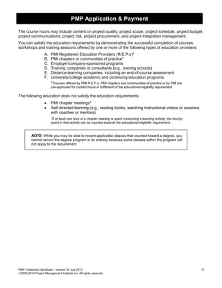 PMP Application & Payment
PMP Credential Handbook – revised 30 July 2013 11
2000-2013 Project Management Institute Inc. All rights reserved.
The course hours may include content on project quality, project scope, project schedule, project budget,
project communications, project risk, project procurement, and project integration management.
You can satisfy the education requirements by demonstrating the successful completion of courses,
workshops and training sessions offered by one or more of the following types of education providers:
A. PMI Registered Education Providers (R.E.P.s)*
B. PMI chapters or communities of practice*
C. Employer/company-sponsored programs
D. Training companies or consultants (e.g., training schools)
E. Distance-learning companies, including an end-of-course assessment
F. University/college academic and continuing education programs
*Courses offered by PMI R.E.P.s, PMI chapters and communities of practice or by PMI are
pre-approved for contact hours in fulfillment of the educational eligibility requirement.
The following education does not satisfy the education requirements:
• PMI chapter meetings*
• Self-directed learning (e.g., reading books, watching instructional videos or sessions
with coaches or mentors)
*If at least one hour of a chapter meeting is spent conducting a learning activity, the hour(s)
spent in that activity can be counted towards the educational eligibility requirement.
NOTE: While you may be able to record applicable classes that counted toward a degree, you
cannot record the degree program in its entirety because some classes within the program will
not apply to the requirement.
 