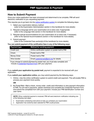 PMP Application & Payment
PMP Credential Handbook – revised 30 July 2013 14
2000-2013 Project Management Institute Inc. All rights reserved.
How to Submit Payment
Once your online application has been processed and determined to be complete, PMI will send
electronic notification to you requesting payment.
This requires you to go back into the online certification system to complete the following steps:
1. Select your examination delivery method
(refer to the Examination Administration section in this handbook for more details)
2. Request a language aid for your examination at no extra cost, if appropriate
(refer to the Language Aids section in this handbook for more details)
3. Request special accommodations for your examination at no extra cost, if necessary
(refer to the Special Accommodations section in this handbook for more details)
4. Submit payment
(refer to the Credential Fees section[s] of this handbook for more details)
You can submit payment of the certification fees in any of the following ways:
Payment type Method for sending payment
Credit card Online certification system or postal mail to PMI
Check Postal mail to PMI
Money Order Postal mail to PMI
Wire transfer Email customercare@pmi.org for details
If you choose to submit payment by postal mail, you must also complete and
include a Credential Payment Form with your payment.
If you submit your application by postal mail, payment is expected to be received with your
application.
If you submit your application online, you may submit payment by the following ways:
1. Online—Use the online certification system to submit credit card payment. This will enable PMI to
process your payment more quickly.
OR
2. By Postal Mail—Mail a check, money order, credit card information or wire payment information
to PMI. For all mail-in payments, please download and complete the Credential Payment Form
and submit the completed form with your payment. Include your PMI identification number and
user name.
NOTE: When credential payment is received, PMI will send electronic notification indicating one
of the following next steps:
• Examination scheduling instructions to help you schedule your examination
• Application has randomly been selected for PMI’s audit process
 