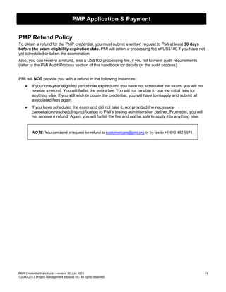PMP Application & Payment
PMP Credential Handbook – revised 30 July 2013 15
2000-2013 Project Management Institute Inc. All rights reserved.
PMP Refund Policy
To obtain a refund for the PMP credential, you must submit a written request to PMI at least 30 days
before the exam eligibility expiration date. PMI will retain a processing fee of US$100 if you have not
yet scheduled or taken the examination.
Also, you can receive a refund, less a US$100 processing fee, if you fail to meet audit requirements
(refer to the PMI Audit Process section of this handbook for details on the audit process).
PMI will NOT provide you with a refund in the following instances:
• If your one-year eligibility period has expired and you have not scheduled the exam, you will not
receive a refund. You will forfeit the entire fee. You will not be able to use the initial fees for
anything else. If you still wish to obtain the credential, you will have to reapply and submit all
associated fees again.
• If you have scheduled the exam and did not take it, nor provided the necessary
cancellation/rescheduling notification to PMI’s testing administration partner, Prometric, you will
not receive a refund. Again, you will forfeit the fee and not be able to apply it to anything else.
NOTE: You can send a request for refund to customercare@pmi.org or by fax to +1 610 482 9971.
 