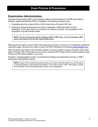 Exam Policies & Procedures
PMP Credential Handbook – revised 30 July 2013 19
2000-2013 Project Management Institute Inc. All rights reserved.
Examination Administration
Computer-based testing (CBT) is the standard method of administration for all PMI examinations.
However, paper-based testing (PBT) is available in the following situations only:
1. Candidates who live at least 300 km (186.5 miles) from a Prometric CBT site.
2. Employers (Corporate Sponsors) who wish to administer a PMI examination to their
employees. In this case, there is no restriction on distance; however, only employees of the
corporation may test at these events.
NOTE: You do not have the option of taking a CBT or PBT exam. You can only take a PBT
exam if you meet one of the two criteria listed above.
PMI reserves the right to cancel a PBT event that does not have a minimum of 10 candidates. Additional
restrictions apply. Sponsors can obtain a copy of the PBT Handbook by contacting pbtexams@pmi.org.
CBT test centers are listed on the Prometric website. If you are unable to locate a Prometric CBT center
within a 300 km (186.5 mile)-radius of your home, review the PBT listing on the Prometric website to see
if there is a PBT event available in your area.
Prometric, a leading global provider of comprehensive testing and assessment services, is PMI’s
examination administration partner.
NOTE: As part of the credential payment process, you need to indicate whether you will be taking
a computer-based or paper-based examination. If you need to take a PBT examination, include
the site location, date, and group testing number on your application.
 