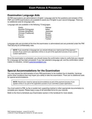 Exam Policies & Procedures
PMP Credential Handbook – revised 30 July 2013 20
2000-2013 Project Management Institute Inc. All rights reserved.
Examination Language Aids
All PMI examinations are administered in English. Language aids for the questions and answers of the
PMP and CAPM examinations are available to assist you if English is your second language. There are
no additional costs for language aids.
Language aids are available in the following 13 languages:
Arabic Hebrew
Brazilian Portuguese Italian
Chinese (Simplified) Japanese
Chinese (Traditional) Korean
French Russian
German Spanish
Turkish
Language aids are provided at the time the examination is administered and are protected under the PMI
Test Security & Confidentiality rules.
NOTE: If you would like a language aid, you should indicate your need as part of the payment
process (if you submit your application online) or as part of the application process (if you submit
a paper application).
Once the examination is scheduled, you should review the confirmation notice to verify that your request
for a language aid has been processed. If you had selected a language aid, and the confirmation notice
makes no indication, contact customercare@pmi.org.
Special Accommodations for the Examination
You may request the administration of any PMI examination to be modified due to disability, handicap
and/or other conditions that may impair your ability to take the examination. There are no additional costs
for special accommodations.
NOTE: Record your need for special accommodations as part of the payment process (if you
applied online) or as part of the application process (if you submitted a paper application).
You must submit to PMI, by fax or postal mail, supporting medical or other appropriate documentation to
complete your request. Please keep a copy of all submitted forms for your records.
Refer to the How to Schedule your Examination section in this handbook for more details.
 