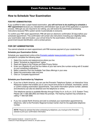 Exam Policies & Procedures
PMP Credential Handbook – revised 30 July 2013 22
2000-2013 Project Management Institute Inc. All rights reserved.
How to Schedule Your Examination
FOR PBT ADMINISTRATION
If you qualified to take a paper-based examination, you will not have to do anything to schedule a
PBT appointment because you indicated this administration type as part of the application or payment
process. Although you are required to do nothing, you will receive the examination scheduling
instructions because PMI’s system sends it automatically to everyone.
To confirm your PBT exam appointment, PMI will send an electronic confirmation 20 days before your
scheduled appointment. This confirmation will contain site instructions including your eligibility dates,
your examination date and location, your arrival times for the examination, information on your
government-issued identification, and a contact person.
FOR CBT ADMINISTRATION
You cannot schedule an exam appointment until PMI receives payment of your credential fee.
Schedule your Examination Online
Schedule your appointment online at the Prometric website (www.prometric.com/pmi). You will be
prompted to complete the following steps:
1. Select the country and state/province where you live
2. Select “Schedule an Appointment” option
3. Read and Agree to the Policies and Data Privacy Notice
4. Enter your Eligibility ID and first four letters of your last name (the number ending with E located
on your scheduling notification)
5. Make a selection from the Available Test Sites offerings in your area
6. Select the examination date and time
7. Click on “Complete Appointment”
Schedule your Examination by Telephone
• If you live in North America, you can use the Prometric Telephone System, an Interactive Voice
Response System that enables you to use a touch-tone phone to schedule, reschedule, cancel,
or confirm existing examination appointments. Test center information (phone number, address
and directions) can also be obtained over the telephone or online.
This telephone service is available Monday through Friday 8 a.m. to 8 p.m. (U.S. Eastern Time).
Please call +1 800 268 2802 and follow the prompts. The hearing impaired may schedule by
calling +1 800 529 3590.
• If you live outside North America and wish to schedule your examination appointment by
telephone, refer to the Prometric Regional Contact Center chart for the applicable telephone
number.
NOTE: Please be advised that when scheduling by telephone, you must go to the Prometric
website to print your confirmation information.
 