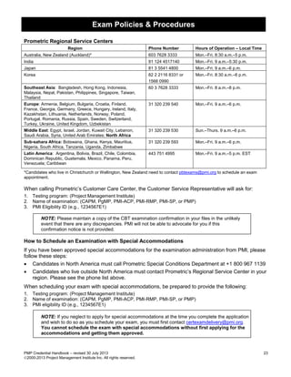 Exam Policies & Procedures
PMP Credential Handbook – revised 30 July 2013 23
2000-2013 Project Management Institute Inc. All rights reserved.
Prometric Regional Service Centers
Region Phone Number Hours of Operation – Local Time
Australia, New Zealand (Auckland)* 603 7628 3333 Mon.–Fri. 8:30 a.m.–5 p.m.
India 91 124 4517140 Mon.–Fri. 9 a.m.–5:30 p.m.
Japan 81 3 5541 4800 Mon.–Fri. 9 a.m.–6 p.m.
Korea 82 2 2116 8331 or
1566 0990
Mon.–Fri. 8:30 a.m.–6 p.m.
Southeast Asia: Bangladesh, Hong Kong, Indonesia,
Malaysia, Nepal, Pakistan, Philippines, Singapore, Taiwan,
Thailand
60 3 7628 3333 Mon.–Fri. 8 a.m.–8 p.m.
Europe: Armenia, Belgium, Bulgaria, Croatia, Finland,
France, Georgia, Germany, Greece, Hungary, Ireland, Italy,
Kazakhstan, Lithuania, Netherlands, Norway, Poland,
Portugal, Romania, Russia, Spain, Sweden, Switzerland,
Turkey, Ukraine, United Kingdom, Uzbekistan
31 320 239 540 Mon.–Fri. 9 a.m.–6 p.m.
Middle East: Egypt, Israel, Jordan, Kuwait City, Lebanon,
Saudi Arabia, Syria, United Arab Emirates; North Africa
31 320 239 530 Sun.–Thurs. 9 a.m.–6 p.m.
Sub-sahara Africa: Botswana, Ghana, Kenya, Mauritius,
Nigeria, South Africa, Tanzania, Uganda, Zimbabwe
31 320 239 593 Mon.–Fri. 9 a.m.–6 p.m.
Latin America: Argentina, Bolivia, Brazil, Chile, Colombia,
Dominican Republic, Guatemala, Mexico, Panama, Peru,
Venezuela; Caribbean
443 751 4995 Mon.–Fri. 9 a.m.–5 p.m. EST
*Candidates who live in Christchurch or Wellington, New Zealand need to contact pbtexams@pmi.org to schedule an exam
appointment.
When calling Prometric’s Customer Care Center, the Customer Service Representative will ask for:
1. Testing program: (Project Management Institute)
2. Name of examination: (CAPM, PgMP, PMI-ACP, PMI-RMP, PMI-SP, or PMP)
3. PMI Eligibility ID (e.g., 1234567E1)
NOTE: Please maintain a copy of the CBT examination confirmation in your files in the unlikely
event that there are any discrepancies. PMI will not be able to advocate for you if this
confirmation notice is not provided.
How to Schedule an Examination with Special Accommodations
If you have been approved special accommodations for the examination administration from PMI, please
follow these steps:
• Candidates in North America must call Prometric Special Conditions Department at +1 800 967 1139
• Candidates who live outside North America must contact Prometric’s Regional Service Center in your
region. Please see the phone list above.
When scheduling your exam with special accommodations, be prepared to provide the following:
1. Testing program: (Project Management Institute)
2. Name of examination: (CAPM, PgMP, PMI-ACP, PMI-RMP, PMI-SP, or PMP)
3. PMI eligibility ID (e.g., 1234567E1)
NOTE: If you neglect to apply for special accommodations at the time you complete the application
and wish to do so as you schedule your exam, you must first contact certexamdelivery@pmi.org.
You cannot schedule the exam with special accommodations without first applying for the
accommodations and getting them approved.
 