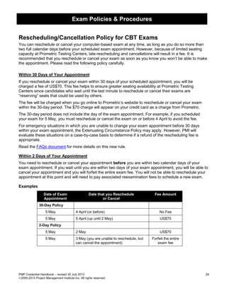 Exam Policies & Procedures
PMP Credential Handbook – revised 30 July 2013 24
2000-2013 Project Management Institute Inc. All rights reserved.
Rescheduling/Cancellation Policy for CBT Exams
You can reschedule or cancel your computer-based exam at any time, as long as you do so more than
two full calendar days before your scheduled exam appointment. However, because of limited seating
capacity at Prometric Testing Centers, late rescheduling and cancellations will result in a fee. It is
recommended that you reschedule or cancel your exam as soon as you know you won’t be able to make
the appointment. Please read the following policy carefully.
Within 30 Days of Your Appointment
If you reschedule or cancel your exam within 30 days of your scheduled appointment, you will be
charged a fee of US$70. This fee helps to ensure greater seating availability at Prometric Testing
Centers since candidates who wait until the last minute to reschedule or cancel their exams are
“reserving” seats that could be used by others.
The fee will be charged when you go online to Prometric’s website to reschedule or cancel your exam
within the 30-day period. The $70 charge will appear on your credit card as a charge from Prometric.
The 30-day period does not include the day of the exam appointment. For example, if you scheduled
your exam for 5 May, you must reschedule or cancel the exam on or before 4 April to avoid the fee.
For emergency situations in which you are unable to change your exam appointment before 30 days
within your exam appointment, the Extenuating Circumstance Policy may apply. However, PMI will
evaluate these situations on a case-by-case basis to determine if a refund of the rescheduling fee is
appropriate.
Read the FAQs document for more details on this new rule.
Within 2 Days of Your Appointment
You need to reschedule or cancel your appointment before you are within two calendar days of your
exam appointment. If you wait until you are within two days of your exam appointment, you will be able to
cancel your appointment and you will forfeit the entire exam fee. You will not be able to reschedule your
appointment at this point and will need to pay associated reexamination fees to schedule a new exam.
Examples
Date of Exam
Appointment
Date that you Reschedule
or Cancel
Fee Amount
30-Day Policy
5 May 4 April (or before) No Fee
5 May 5 April (up until 2 May) US$70
2-Day Policy
5 May 2 May US$70
5 May 3 May (you are unable to reschedule, but
can cancel the appointment)
Forfeit the entire
exam fee
 