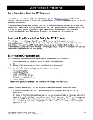 Exam Policies & Procedures
PMP Credential Handbook – revised 30 July 2013 25
2000-2013 Project Management Institute Inc. All rights reserved.
How to Reschedule or Cancel Your CBT Appointment
To reschedule or cancel your CBT exam appointment, go to the Prometric website and follow the
prompts. Emails to Prometric or PMI are not acceptable forms of communication to reschedule or cancel
your exam appointment.
If you have Internet connectivity problems, you can call Prometric directly to reschedule or cancel your
appointment. Call Prometric using the same number you called when scheduling your exam and not the
local test site where you are scheduled to take the examination. Contact telephone numbers for
Prometric are located on your Examination Scheduling Instructions and in this handbook.
Rescheduling/Cancellation Policy for PBT Exams
To reschedule or cancel a paper-based testing (PBT) exam appointment, you must email
pbtexams@pmi.org no later than 35 calendar days before the scheduled examination administration
date. Include your name, your PMI identification number, group ID number, (both found on your
confirmation email) and the location of the PBT event in your email. The group ID number is available on
the Prometric website or from the PBT sponsor.
Extenuating Circumstances
PMI understands that there are times when personal emergencies may cause you to:
1. Reschedule or cancel your exam within 30 days of the appointment,
or
2. Miss a scheduled exam appointment (resulting in a no-show status).
These are referred to as extenuating circumstances and can include:
• medical emergency,
• military deployment,
• death in immediate family,
• illness in immediate family, or
• natural disaster.
*Extenuating circumstances do not include work-related circumstances.*
Should a situation like this occur, PMI will examine your situation and take appropriate action.
1. If your circumstance forces you to reschedule or cancel your exam within 30 days of the
appointment:
Go online to the Prometric website as soon as you know you are unable to make your scheduled
appointment and reschedule or cancel your exam. You will be charged the $70 fee; however, you
can contact PMI Customer Care with an explanation and supporting documents (e.g., accident
report, medical documentation, etc.) to obtain a refund on the late rescheduling/cancellation fee, if
approved by PMI.
 