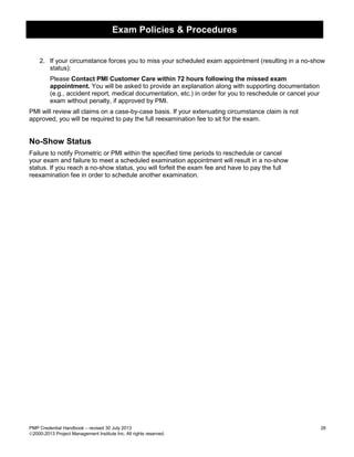 Exam Policies & Procedures
PMP Credential Handbook – revised 30 July 2013 26
2000-2013 Project Management Institute Inc. All rights reserved.
2. If your circumstance forces you to miss your scheduled exam appointment (resulting in a no-show
status):
Please Contact PMI Customer Care within 72 hours following the missed exam
appointment. You will be asked to provide an explanation along with supporting documentation
(e.g., accident report, medical documentation, etc.) in order for you to reschedule or cancel your
exam without penalty, if approved by PMI.
PMI will review all claims on a case-by-case basis. If your extenuating circumstance claim is not
approved, you will be required to pay the full reexamination fee to sit for the exam.
No-Show Status
Failure to notify Prometric or PMI within the specified time periods to reschedule or cancel
your exam and failure to meet a scheduled examination appointment will result in a no-show
status. If you reach a no-show status, you will forfeit the exam fee and have to pay the full
reexamination fee in order to schedule another examination.
 