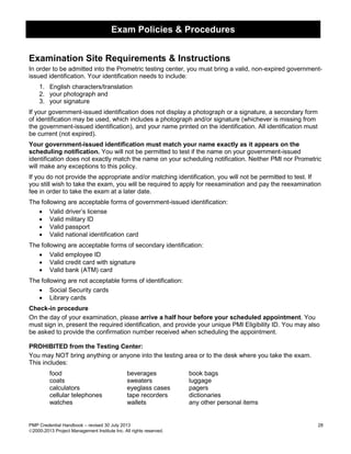 Exam Policies & Procedures
PMP Credential Handbook – revised 30 July 2013 28
2000-2013 Project Management Institute Inc. All rights reserved.
Examination Site Requirements & Instructions
In order to be admitted into the Prometric testing center, you must bring a valid, non-expired government-
issued identification. Your identification needs to include:
1. English characters/translation
2. your photograph and
3. your signature
If your government-issued identification does not display a photograph or a signature, a secondary form
of identification may be used, which includes a photograph and/or signature (whichever is missing from
the government-issued identification), and your name printed on the identification. All identification must
be current (not expired).
Your government-issued identification must match your name exactly as it appears on the
scheduling notification. You will not be permitted to test if the name on your government-issued
identification does not exactly match the name on your scheduling notification. Neither PMI nor Prometric
will make any exceptions to this policy.
If you do not provide the appropriate and/or matching identification, you will not be permitted to test. If
you still wish to take the exam, you will be required to apply for reexamination and pay the reexamination
fee in order to take the exam at a later date.
The following are acceptable forms of government-issued identification:
• Valid driver’s license
• Valid military ID
• Valid passport
• Valid national identification card
The following are acceptable forms of secondary identification:
• Valid employee ID
• Valid credit card with signature
• Valid bank (ATM) card
The following are not acceptable forms of identification:
• Social Security cards
• Library cards
Check-in procedure
On the day of your examination, please arrive a half hour before your scheduled appointment. You
must sign in, present the required identification, and provide your unique PMI Eligibility ID. You may also
be asked to provide the confirmation number received when scheduling the appointment.
PROHIBITED from the Testing Center:
You may NOT bring anything or anyone into the testing area or to the desk where you take the exam.
This includes:
food beverages book bags
coats sweaters luggage
calculators eyeglass cases pagers
cellular telephones tape recorders dictionaries
watches wallets any other personal items
 