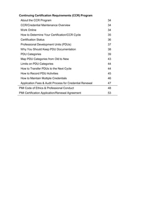 Continuing Certification Requirements (CCR) Program
About the CCR Program 34
CCR/Credential Maintenance Overview 34
Work Online 34
How to Determine Your Certification/CCR Cycle 35
Certification Status 36
Professional Development Units (PDUs) 37
Why You Should Keep PDU Documentation 38
PDU Categories 39
Map PDU Categories from Old to New 43
Limits on PDU Categories 44
How to Transfer PDUs to the Next Cycle 44
How to Record PDU Activities 45
How to Maintain Multiple Credentials 46
Application Fees & Audit Process for Credential Renewal 47
PMI Code of Ethics & Professional Conduct 48
PMI Certification Application/Renewal Agreement 53
 