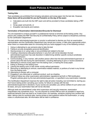 Exam Policies & Procedures
PMP Credential Handbook – revised 30 July 2013 29
2000-2013 Project Management Institute Inc. All rights reserved.
Testing Aids
Test candidates are prohibited from bringing calculators and scrap paper into the test site. However,
these items will be provided for you by Prometric on the day of the exam:
• Calculators are built into the CBT exam and will be provided to those candidates taking a PBT
exam
• Scrap paper and pencils, or
• Erasable note boards and markers
Termination of Examination Administration/Grounds for Dismissal
You are expected to conduct yourself in a professional manner at all times at the testing center. Any
person who violates the PMI Test Security & Confidentiality Policy will be subject to disciplinary action(s)
by the Certification Department.
The test center administrator/supervisor or proctor is authorized to dismiss you from an examination
administration and the Certification Department may cancel your scores, or take other appropriate action,
when there is a reasonable basis for concluding that you have engaged in any of the following conduct:
1. Using or attempting to use someone else to take the test
2. Failing to provide acceptable personal identification
3. Having access to or using notes or any prohibited aid related to the test
4. Creating a disturbance (disruptive behavior in any form will not be tolerated; the test
administrator/supervisor has sole discretion in determining whether specific conduct constitutes
disruptive behavior)
5. Communicating, in any manner, with another person other than the test administrator/supervisor or
proctor about the test during the administration, including attempting to give or receive assistance
6. Attempting to remove scrap paper from the testing room, or tearing the scrap paper.
7. Eating or drinking in the testing room
8. Leaving the testing room or test center vicinity without permission
9. Removing or attempting to remove, examination-related material, or portions of a test in any format
from the testing room
10. Attempting to tamper with a computer
11. Engaging in any dishonest or unethical conduct, such as cheating
12. Failing to follow any other examination administration regulations set forth in PMI Certification
Program policies given by the test administrator/supervisor, or specified in any examination materials
The Certification Department reserves the right to take all action including, but not limited to, barring you
from future testing and/or canceling your scores, for failure to comply with the test
administrator/supervisor’s directions. If your scores are cancelled, you will be notified of such action and
its basis, and your examination fees will not be refunded.
Although tests are administered under strict supervision and security measures, examination
irregularities may sometimes occur. You are required to contact PMI as soon as possible to report any
observed behavior that may lead to an invalid score—for example, someone copying from another test
taker, taking a test for someone else, having access to test questions before the examination, or using
notes or unauthorized aids. All information will be held in confidence.
 