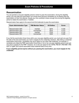 Exam Policies & Procedures
PMP Credential Handbook – revised 30 July 2013 31
2000-2013 Project Management Institute Inc. All rights reserved.
Reexamination
You are granted a one-year eligibility period in which to pass the examination. During the eligibility
period, you may take the examination up to three times because candidates do not always pass the
examination on their first attempt. Gauge your time carefully to leave enough time during the eligibility
period to retake the examination, if needed.
Reexamination fees apply to the second and third attempts to pass the examination.
Exam Administration Type PMI Member Status US Dollars Euros
Reexamination CBT member $275 € 230
Reexamination CBT nonmember $375 € 315
Reexamination PBT member $150 € 125
Reexamination PBT nonmember $300 € 250
If you fail the examination three times within your one-year eligibility period, you must wait one year from
the date of the last examination you took to reapply for the credential. However, after failing a credential
examination three times, candidates may opt to apply for any other PMI credential. For example, a
candidate who failed the PMP examination three times in his or her one-year eligibility period must wait
one year to reapply for the PMP. However, he or she can apply for the CAPM, PMI-SP, PMI-RMP, PMI-
ACP or PgMP (and submit associated initial credential fees) at any time.
If your eligibility period expires without you passing the examination, you must reapply for the
credential.
 