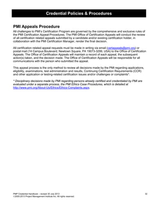 Credential Policies & Procedures
PMP Credential Handbook – revised 30 July 2013 32
2000-2013 Project Management Institute Inc. All rights reserved.
PMI Appeals Procedure
All challenges to PMI’s Certification Program are governed by the comprehensive and exclusive rules of
the PMI Certification Appeal Procedures. The PMI Office of Certification Appeals will conduct the review
of all certification related appeals submitted by a candidate and/or existing certification holder, in
collaboration with the PMI Certification Manager, render the final decision.
All certification related appeal requests must be made in writing via email (certappeals@pmi.org) or
postal mail (14 Campus Boulevard; Newtown Square, PA 19073-3299, USA) to the Office of Certification
Appeals. The Office of Certification Appeals will maintain a record of each appeal, the subsequent
action(s) taken, and the decision made. The Office of Certification Appeals will be responsible for all
communications with the person who submitted the appeal.
This appeal process is the only method to review all decisions made by the PMI regarding applications,
eligibility, examinations, test administration and results, Continuing Certification Requirements (CCR)
and other application or testing-related certification issues and/or challenges or complaints*.
* Disciplinary decisions made by PMI regarding persons already certified and credentialed by PMI are
evaluated under a separate process, the PMI Ethics Case Procedures, which is detailed at
http://www.pmi.org/About-Us/Ethics/Ethics-Complaints.aspx.
 