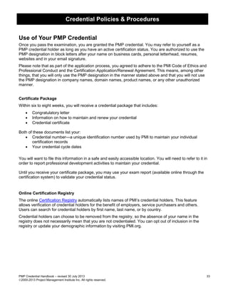 Credential Policies & Procedures
PMP Credential Handbook – revised 30 July 2013 33
2000-2013 Project Management Institute Inc. All rights reserved.
Use of Your PMP Credential
Once you pass the examination, you are granted the PMP credential. You may refer to yourself as a
PMP credential holder as long as you have an active certification status. You are authorized to use the
PMP designation in block letters after your name on business cards, personal letterhead, resumes,
websites and in your email signature.
Please note that as part of the application process, you agreed to adhere to the PMI Code of Ethics and
Professional Conduct and the Certification Application/Renewal Agreement. This means, among other
things, that you will only use the PMP designation in the manner stated above and that you will not use
the PMP designation in company names, domain names, product names, or any other unauthorized
manner.
Certificate Package
Within six to eight weeks, you will receive a credential package that includes:
• Congratulatory letter
• Information on how to maintain and renew your credential
• Credential certificate
Both of these documents list your:
• Credential number—a unique identification number used by PMI to maintain your individual
certification records
• Your credential cycle dates
You will want to file this information in a safe and easily accessible location. You will need to refer to it in
order to report professional development activities to maintain your credential.
Until you receive your certificate package, you may use your exam report (available online through the
certification system) to validate your credential status.
Online Certification Registry
The online Certification Registry automatically lists names of PMI’s credential holders. This feature
allows verification of credential holders for the benefit of employers, service purchasers and others.
Users can search for credential holders by first name, last name, or by country.
Credential holders can choose to be removed from the registry, so the absence of your name in the
registry does not necessarily mean that you are not credentialed. You can opt out of inclusion in the
registry or update your demographic information by visiting PMI.org.
 