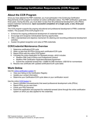 Continuing Certification Requirements (CCR) Program
PMP Credential Handbook – revised 30 July 2013 34
2000-2013 Project Management Institute Inc. All rights reserved.
About the CCR Program
Once you have attained the PMP credential, you must participate in the Continuing Certification
Requirements (CCR) program to maintain an active certification status. The PMP certification cycle lasts
three years. During this time, you must attain no less than 60 professional development units (PDUs)
toward credential maintenance. Upon successful completion of a single cycle, a new, three-year
cycle begins.
The CCR program supports the ongoing educational and professional development of PMI’s credential
holders. The purpose of the CCR program is to:
• Enhance the ongoing professional development of credential holders
• Encourage and recognize individualized learning opportunities
• Offer a standardized and objective mechanism for attaining and recording professional development
activities
• Sustain the global recognition and value of PMI credentials.
CCR/Credential Maintenance Overview
1. Determine certification/CCR cycle
2. Attain no less than 60 PDUs during each certification/CCR cycle
3. Report PDUs with the online CCR System
4. Complete the online Application for Renewal process, which includes:
• Reaffirm PMI Code of Ethics and Professional Conduct
• Reaffirm PMI Certification Application/Renewal Agreement
• Submit the credential renewal fee—US$60 for PMI members; US$150 for nonmembers
5. Receive new certificate with updated certification/CCR cycle dates
Work Online
Use the online certification system to:
• View your listing on the Certification Registry
• Update your contact information
• Determine your Certification/CCR cycle dates on your certification record
Use the online CCR System to:
• Search activities (courses/events) that award professional development units (PDUs)
• Report PDUs as you earn them
• Check your PDU transcript
• Submit the application and payment for credential renewal (done through the online certification
system on which you also applied for the credential)
 