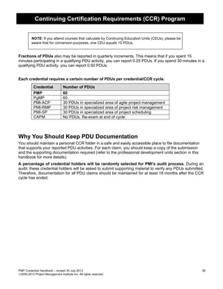 Continuing Certification Requirements (CCR) Program
PMP Credential Handbook – revised 30 July 2013 38
2000-2013 Project Management Institute Inc. All rights reserved.
NOTE: If you attend courses that calculate by Continuing Education Units (CEUs), please be
aware that for conversion purposes, one CEU equals 10 PDUs.
Fractions of PDUs also may be reported in quarterly increments. This means that if you spent 15
minutes participating in a qualifying PDU activity, you can report 0.25 PDUs. If you spend 30 minutes in a
qualifying PDU activity, you can report 0.50 PDUs.
Each credential requires a certain number of PDUs per credential/CCR cycle.
Credential Number of PDUs
PMP 60
PgMP 60
PMI-ACP 30 PDUs in specialized area of agile project management
PMI-RMP 30 PDUs in specialized area of project risk management
PMI-SP 30 PDUs in specialized area of project scheduling
CAPM No PDUs. Re-exam at end of cycle
Why You Should Keep PDU Documentation
You should maintain a personal CCR folder in a safe and easily accessible place to file documentation
that supports your reported PDU activities. For each claim, you should keep a copy of the submission
and the supporting documentation required (refer to the professional development units section in this
handbook for more details).
A percentage of credential holders will be randomly selected for PMI’s audit process. During an
audit, these credential holders will be asked to submit supporting material to verify any PDUs submitted.
Therefore, documentation for all PDU claims should be maintained for at least 18 months after the CCR
cycle has ended.
 