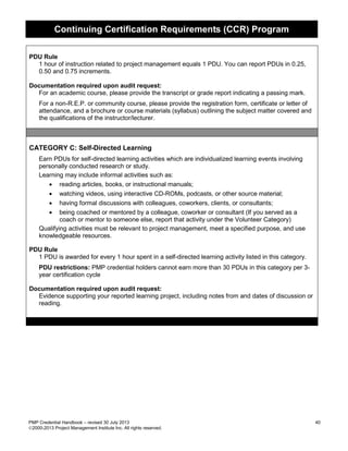 Continuing Certification Requirements (CCR) Program
PMP Credential Handbook – revised 30 July 2013 40
2000-2013 Project Management Institute Inc. All rights reserved.
PDU Rule
1 hour of instruction related to project management equals 1 PDU. You can report PDUs in 0.25,
0.50 and 0.75 increments.
Documentation required upon audit request:
For an academic course, please provide the transcript or grade report indicating a passing mark.
For a non-R.E.P. or community course, please provide the registration form, certificate or letter of
attendance, and a brochure or course materials (syllabus) outlining the subject matter covered and
the qualifications of the instructor/lecturer.
CATEGORY C: Self-Directed Learning
Earn PDUs for self-directed learning activities which are individualized learning events involving
personally conducted research or study.
Learning may include informal activities such as:
• reading articles, books, or instructional manuals;
• watching videos, using interactive CD-ROMs, podcasts, or other source material;
• having formal discussions with colleagues, coworkers, clients, or consultants;
• being coached or mentored by a colleague, coworker or consultant (If you served as a
coach or mentor to someone else, report that activity under the Volunteer Category)
Qualifying activities must be relevant to project management, meet a specified purpose, and use
knowledgeable resources.
PDU Rule
1 PDU is awarded for every 1 hour spent in a self-directed learning activity listed in this category.
PDU restrictions: PMP credential holders cannot earn more than 30 PDUs in this category per 3-
year certification cycle
Documentation required upon audit request:
Evidence supporting your reported learning project, including notes from and dates of discussion or
reading.
 