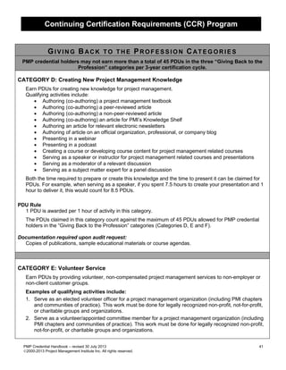 Continuing Certification Requirements (CCR) Program
PMP Credential Handbook – revised 30 July 2013 41
2000-2013 Project Management Institute Inc. All rights reserved.
GI V I N G BAC K T O T H E PRO F ES S I O N CAT E G O R I E S
PMP credential holders may not earn more than a total of 45 PDUs in the three “Giving Back to the
Profession” categories per 3-year certification cycle.
CATEGORY D: Creating New Project Management Knowledge
Earn PDUs for creating new knowledge for project management.
Qualifying activities include:
• Authoring (co-authoring) a project management textbook
• Authoring (co-authoring) a peer-reviewed article
• Authoring (co-authoring) a non-peer-reviewed article
• Authoring (co-authoring) an article for PMI’s Knowledge Shelf
• Authoring an article for relevant electronic newsletters
• Authoring of article on an official organization, professional, or company blog
• Presenting in a webinar
• Presenting in a podcast
• Creating a course or developing course content for project management related courses
• Serving as a speaker or instructor for project management related courses and presentations
• Serving as a moderator of a relevant discussion
• Serving as a subject matter expert for a panel discussion
Both the time required to prepare or create this knowledge and the time to present it can be claimed for
PDUs. For example, when serving as a speaker, if you spent 7.5 hours to create your presentation and 1
hour to deliver it, this would count for 8.5 PDUs.
PDU Rule
1 PDU is awarded per 1 hour of activity in this category.
The PDUs claimed in this category count against the maximum of 45 PDUs allowed for PMP credential
holders in the “Giving Back to the Profession” categories (Categories D, E and F).
Documentation required upon audit request:
Copies of publications, sample educational materials or course agendas.
CATEGORY E: Volunteer Service
Earn PDUs by providing volunteer, non-compensated project management services to non-employer or
non-client customer groups.
Examples of qualifying activities include:
1. Serve as an elected volunteer officer for a project management organization (including PMI chapters
and communities of practice). This work must be done for legally recognized non-profit, not-for-profit,
or charitable groups and organizations.
2. Serve as a volunteer/appointed committee member for a project management organization (including
PMI chapters and communities of practice). This work must be done for legally recognized non-profit,
not-for-profit, or charitable groups and organizations.
 