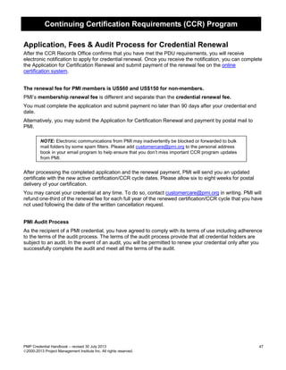 Continuing Certification Requirements (CCR) Program
PMP Credential Handbook – revised 30 July 2013 47
2000-2013 Project Management Institute Inc. All rights reserved.
Application, Fees & Audit Process for Credential Renewal
After the CCR Records Office confirms that you have met the PDU requirements, you will receive
electronic notification to apply for credential renewal. Once you receive the notification, you can complete
the Application for Certification Renewal and submit payment of the renewal fee on the online
certification system.
The renewal fee for PMI members is US$60 and US$150 for non-members.
PMI’s membership renewal fee is different and separate than the credential renewal fee.
You must complete the application and submit payment no later than 90 days after your credential end
date.
Alternatively, you may submit the Application for Certification Renewal and payment by postal mail to
PMI.
NOTE: Electronic communications from PMI may inadvertently be blocked or forwarded to bulk
mail folders by some spam filters. Please add customercare@pmi.org to the personal address
book in your email program to help ensure that you don’t miss important CCR program updates
from PMI.
After processing the completed application and the renewal payment, PMI will send you an updated
certificate with the new active certification/CCR cycle dates. Please allow six to eight weeks for postal
delivery of your certification.
You may cancel your credential at any time. To do so, contact customercare@pmi.org in writing. PMI will
refund one-third of the renewal fee for each full year of the renewed certification/CCR cycle that you have
not used following the date of the written cancellation request.
PMI Audit Process
As the recipient of a PMI credential, you have agreed to comply with its terms of use including adherence
to the terms of the audit process. The terms of the audit process provide that all credential holders are
subject to an audit. In the event of an audit, you will be permitted to renew your credential only after you
successfully complete the audit and meet all the terms of the audit.
 