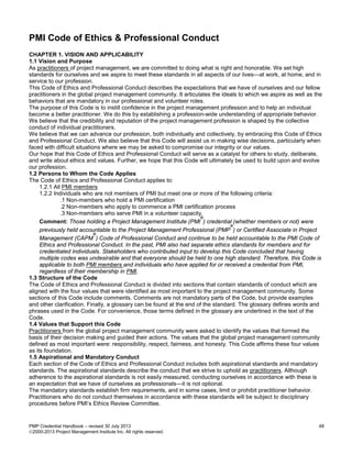 PMP Credential Handbook – revised 30 July 2013 48
2000-2013 Project Management Institute Inc. All rights reserved.
PMI Code of Ethics & Professional Conduct
CHAPTER 1. VISION AND APPLICABILITY
1.1 Vision and Purpose
As practitioners of project management, we are committed to doing what is right and honorable. We set high
standards for ourselves and we aspire to meet these standards in all aspects of our lives—at work, at home, and in
service to our profession.
This Code of Ethics and Professional Conduct describes the expectations that we have of ourselves and our fellow
practitioners in the global project management community. It articulates the ideals to which we aspire as well as the
behaviors that are mandatory in our professional and volunteer roles.
The purpose of this Code is to instill confidence in the project management profession and to help an individual
become a better practitioner. We do this by establishing a profession-wide understanding of appropriate behavior.
We believe that the credibility and reputation of the project management profession is shaped by the collective
conduct of individual practitioners.
We believe that we can advance our profession, both individually and collectively, by embracing this Code of Ethics
and Professional Conduct. We also believe that this Code will assist us in making wise decisions, particularly when
faced with difficult situations where we may be asked to compromise our integrity or our values.
Our hope that this Code of Ethics and Professional Conduct will serve as a catalyst for others to study, deliberate,
and write about ethics and values. Further, we hope that this Code will ultimately be used to build upon and evolve
our profession.
1.2 Persons to Whom the Code Applies
The Code of Ethics and Professional Conduct applies to:
1.2.1 All PMI members
1.2.2 Individuals who are not members of PMI but meet one or more of the following criteria:
.1 Non-members who hold a PMI certification
.2 Non-members who apply to commence a PMI certification process
.3 Non-members who serve PMI in a volunteer capacity.
Comment: Those holding a Project Management Institute (PMI
®
) credential (whether members or not) were
previously held accountable to the Project Management Professional (PMP
®
) or Certified Associate in Project
Management (CAPM
®
) Code of Professional Conduct and continue to be held accountable to the PMI Code of
Ethics and Professional Conduct. In the past, PMI also had separate ethics standards for members and for
credentialed individuals. Stakeholders who contributed input to develop this Code concluded that having
multiple codes was undesirable and that everyone should be held to one high standard. Therefore, this Code is
applicable to both PMI members and individuals who have applied for or received a credential from PMI,
regardless of their membership in PMI.
1.3 Structure of the Code
The Code of Ethics and Professional Conduct is divided into sections that contain standards of conduct which are
aligned with the four values that were identified as most important to the project management community. Some
sections of this Code include comments. Comments are not mandatory parts of the Code, but provide examples
and other clarification. Finally, a glossary can be found at the end of the standard. The glossary defines words and
phrases used in the Code. For convenience, those terms defined in the glossary are underlined in the text of the
Code.
1.4 Values that Support this Code
Practitioners from the global project management community were asked to identify the values that formed the
basis of their decision making and guided their actions. The values that the global project management community
defined as most important were: responsibility, respect, fairness, and honesty. This Code affirms these four values
as its foundation.
1.5 Aspirational and Mandatory Conduct
Each section of the Code of Ethics and Professional Conduct includes both aspirational standards and mandatory
standards. The aspirational standards describe the conduct that we strive to uphold as practitioners. Although
adherence to the aspirational standards is not easily measured, conducting ourselves in accordance with these is
an expectation that we have of ourselves as professionals—it is not optional.
The mandatory standards establish firm requirements, and in some cases, limit or prohibit practitioner behavior.
Practitioners who do not conduct themselves in accordance with these standards will be subject to disciplinary
procedures before PMI’s Ethics Review Committee.
 