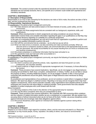 PMP Credential Handbook – revised 30 July 2013 49
2000-2013 Project Management Institute Inc. All rights reserved.
Comment: The conduct covered under the aspirational standards and conduct covered under the mandatory
standards are not mutually exclusive; that is, one specific act or omission could violate both aspirational and
mandatory standards.
CHAPTER 2. RESPONSIBILITY
2.1 Description of Responsibility
Responsibility is our duty to take ownership for the decisions we make or fail to make, the actions we take or fail to
take, and the consequences that result.
2.2 Responsibility: Aspirational Standards
As practitioners in the global project management community:
2.2.1 We make decisions and take actions based on the best interests of society, public safety, and the
environment.
2.2.2 We accept only those assignments that are consistent with our background, experience, skills, and
qualifications.
Comment: Where developmental or stretch assignments are being considered, we ensure that key
stakeholders receive timely and complete information regarding the gaps in our qualifications so that they may
make informed decisions regarding our suitability for a particular assignment.
In the case of a contracting arrangement, we only bid on work that our organization is qualified to perform and
we assign only qualified individuals to perform the work.
2.2.3 We fulfill the commitments that we undertake – we do what we say we will do.
2.2.4 When we make errors or omissions, we take ownership and make corrections promptly. When we
discover errors or omissions caused by others, we communicate them to the appropriate body as soon
they are discovered. We accept accountability for any issues resulting from our errors or omissions and
any resulting consequences.
2.2.5 We protect proprietary or confidential information that has been entrusted to us.
2.2.6 We uphold this Code and hold each other accountable to it.
2.3 Responsibility: Mandatory Standards
As practitioners in the global project management community, we require the following of ourselves and our fellow
practitioners:
Regulations and Legal Requirements
2.3.1 We inform ourselves and uphold the policies, rules, regulations and laws that govern our work,
professional, and volunteer activities.
2.3.2 We report unethical or illegal conduct to appropriate management and, if necessary, to those affected by
the conduct.
Comment: These provisions have several implications. Specifically, we do not engage in any illegal behavior,
including but not limited to: theft, fraud, corruption, embezzlement, or bribery. Further, we do not take or abuse
the property of others, including intellectual property, nor do we engage in slander or libel. In focus groups
conducted with practitioners around the globe, these types of illegal behaviors were mentioned as being
problematic.
As practitioners and representatives of our profession, we do not condone or assist others in engaging in illegal
behavior. We report any illegal or unethical conduct. Reporting is not easy and we recognize that it may have
negative consequences. Since recent corporate scandals, many organizations have adopted policies to protect
employees who reveal the truth about illegal or unethical activities. Some governments have also adopted
legislation to protect employees who come forward with the truth.
Ethics Complaints
2.3.3 We bring violations of this Code to the attention of the appropriate body for resolution.
2.3.4 We only file ethics complaints when they are substantiated by facts.
Comment: These provisions have several implications. We cooperate with PMI concerning ethics violations
and the collection of related information whether we are a complainant or a respondent. We also abstain from
accusing others of ethical misconduct when we do not have all the facts. Further, we pursue disciplinary action
against individuals who knowingly make false allegations against others.
2.3.5 We pursue disciplinary action against an individual who retaliates against a person raising ethics
concerns.
CHAPTER 3. RESPECT
3.1 Description of Respect
Respect is our duty to show a high regard for ourselves, others, and the resources entrusted to us. Resources
entrusted to us may include people, money, reputation, the safety of others, and natural or environmental
resources.
 
