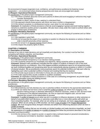 PMP Credential Handbook – revised 30 July 2013 50
2000-2013 Project Management Institute Inc. All rights reserved.
An environment of respect engenders trust, confidence, and performance excellence by fostering mutual
cooperation — an environment where diverse perspectives and views are encouraged and valued.
3.2 Respect: Aspirational Standards
As practitioners in the global project management community:
3.2.1 We inform ourselves about the norms and customs of others and avoid engaging in behaviors they might
consider disrespectful.
3.2.2 We listen to others’ points of view, seeking to understand them.
3.2.3 We approach directly those persons with whom we have a conflict or disagreement.
3.2.4 We conduct ourselves in a professional manner, even when it is not reciprocated.
Comment: An implication of these provisions is that we avoid engaging in gossip and avoid making negative
remarks to undermine another person’s reputation. We also have a duty under this Code to confront others who
engage in these types of behaviors.
3.3 Respect: Mandatory Standards
As practitioners in the global project management community, we require the following of ourselves and our fellow
practitioners:
3.3.1 We negotiate in good faith.
3.3.2 We do not exercise the power of our expertise or position to influence the decisions or actions of others in
order to benefit personally at their expense.
3.3.3 We do not act in an abusive manner toward others.
3.3.4 We respect the property rights of others.
CHAPTER 4. FAIRNESS
4.1 Description of Fairness
Fairness is our duty to make decisions and act impartially and objectively. Our conduct must be free from
competing self interest, prejudice, and favoritism.
4.2 Fairness: Aspirational Standards
As practitioners in the global project management community:
4.2.1 We demonstrate transparency in our decision-making process.
4.2.2 We constantly reexamine our impartiality and objectivity, taking corrective action as appropriate.
Comment: Research with practitioners indicated that the subject of conflicts of interest is one of the most
challenging faced by our profession. One of the biggest problems practitioners report is not recognizing when
we have conflicted loyalties and recognizing when we are inadvertently placing ourselves or others in a conflict-
of-interest situation. We as practitioners must proactively search for potential conflicts and help each other by
highlighting each other’s potential conflicts of interest and insisting that they be resolved.
4.2.3 We provide equal access to information to those who are authorized to have that information.
4.2.4 We make opportunities equally available to qualified candidates.
Comment: An implication of these provisions is, in the case of a contracting arrangement, we provide equal
access to information during the bidding process.
4.3 Fairness: Mandatory Standards
As practitioners in the global project management community, we require the following of ourselves and our fellow
practitioners:
Conflict of Interest Situations
4.3.1 We proactively and fully disclose any real or potential conflicts of interest to the appropriate stakeholders.
4.3.2 When we realize that we have a real or potential conflict of interest, we refrain from engaging in the
decision-making process or otherwise attempting to influence outcomes, unless or until: we have made
full disclosure to the affected stakeholders; we have an approved mitigation plan; and we have
obtained the consent of the stakeholders to proceed.
Comment: A conflict of interest occurs when we are in a position to influence decisions or other outcomes on
behalf of one party when such decisions or outcomes could affect one or more other parties with which we
have competing loyalties. For example, when we are acting as an employee, we have a duty of loyalty to our
employer. When we are acting as a PMI volunteer, we have a duty of loyalty to the Project Management
Institute. We must recognize these divergent interests and refrain from influencing decisions when we have a
conflict of interest.
Further, even if we believe that we can set aside our divided loyalties and make decisions impartially, we treat
the appearance of a conflict of interest as a conflict of interest and follow the provisions described in the Code.
Favoritism and Discrimination
4.3.3 We do not hire or fire, reward or punish, or award or deny contracts based on personal considerations,
including but not limited to, favoritism, nepotism, or bribery.
 