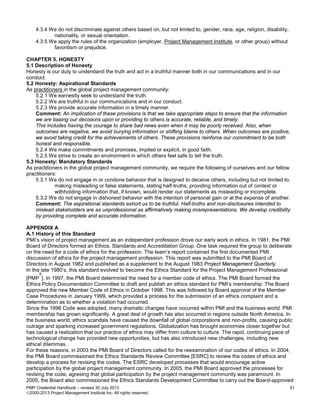 PMP Credential Handbook – revised 30 July 2013 51
2000-2013 Project Management Institute Inc. All rights reserved.
4.3.4 We do not discriminate against others based on, but not limited to, gender, race, age, religion, disability,
nationality, or sexual orientation.
4.3.5 We apply the rules of the organization (employer, Project Management Institute, or other group) without
favoritism or prejudice.
CHAPTER 5. HONESTY
5.1 Description of Honesty
Honesty is our duty to understand the truth and act in a truthful manner both in our communications and in our
conduct.
5.2 Honesty: Aspirational Standards
As practitioners in the global project management community:
5.2.1 We earnestly seek to understand the truth.
5.2.2 We are truthful in our communications and in our conduct.
5.2.3 We provide accurate information in a timely manner.
Comment: An implication of these provisions is that we take appropriate steps to ensure that the information
we are basing our decisions upon or providing to others is accurate, reliable, and timely.
This includes having the courage to share bad news even when it may be poorly received. Also, when
outcomes are negative, we avoid burying information or shifting blame to others. When outcomes are positive,
we avoid taking credit for the achievements of others. These provisions reinforce our commitment to be both
honest and responsible.
5.2.4 We make commitments and promises, implied or explicit, in good faith.
5.2.5 We strive to create an environment in which others feel safe to tell the truth.
5.3 Honesty: Mandatory Standards
As practitioners in the global project management community, we require the following of ourselves and our fellow
practitioners:
5.3.1 We do not engage in or condone behavior that is designed to deceive others, including but not limited to,
making misleading or false statements, stating half-truths, providing information out of context or
withholding information that, if known, would render our statements as misleading or incomplete.
5.3.2 We do not engage in dishonest behavior with the intention of personal gain or at the expense of another.
Comment: The aspirational standards exhort us to be truthful. Half-truths and non-disclosures intended to
mislead stakeholders are as unprofessional as affirmatively making misrepresentations. We develop credibility
by providing complete and accurate information.
APPENDIX A
A.1 History of this Standard
PMI’s vision of project management as an independent profession drove our early work in ethics. In 1981, the PMI
Board of Directors formed an Ethics, Standards and Accreditation Group. One task required the group to deliberate
on the need for a code of ethics for the profession. The team’s report contained the first documented PMI
discussion of ethics for the project management profession. This report was submitted to the PMI Board of
Directors in August 1982 and published as a supplement to the August 1983 Project Management Quarterly.
In the late 1980’s, this standard evolved to become the Ethics Standard for the Project Management Professional
[PMP
®
]. In 1997, the PMI Board determined the need for a member code of ethics. The PMI Board formed the
Ethics Policy Documentation Committee to draft and publish an ethics standard for PMI’s membership. The Board
approved the new Member Code of Ethics in October 1998. This was followed by Board approval of the Member
Case Procedures in January 1999, which provided a process for the submission of an ethics complaint and a
determination as to whether a violation had occurred.
Since the 1998 Code was adopted, many dramatic changes have occurred within PMI and the business world. PMI
membership has grown significantly. A great deal of growth has also occurred in regions outside North America. In
the business world, ethics scandals have caused the downfall of global corporations and non-profits, causing public
outrage and sparking increased government regulations. Globalization has brought economies closer together but
has caused a realization that our practice of ethics may differ from culture to culture. The rapid, continuing pace of
technological change has provided new opportunities, but has also introduced new challenges, including new
ethical dilemmas.
For these reasons, in 2003 the PMI Board of Directors called for the reexamination of our codes of ethics. In 2004,
the PMI Board commissioned the Ethics Standards Review Committee [ESRC] to review the codes of ethics and
develop a process for revising the codes. The ESRC developed processes that would encourage active
participation by the global project management community. In 2005, the PMI Board approved the processes for
revising the code, agreeing that global participation by the project management community was paramount. In
2005, the Board also commissioned the Ethics Standards Development Committee to carry out the Board-approved
 