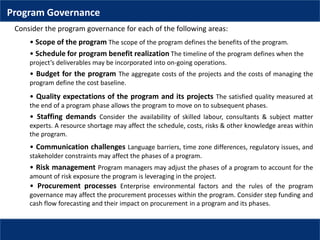 Program Governance
• Budget for the program The aggregate costs of the projects and the costs of managing the
program define the cost baseline.
Consider the program governance for each of the following areas:
• Scope of the program The scope of the program defines the benefits of the program.
• Schedule for program benefit realization The timeline of the program defines when the
project’s deliverables may be incorporated into on-going operations.
• Procurement processes Enterprise environmental factors and the rules of the program
governance may affect the procurement processes within the program. Consider step funding and
cash flow forecasting and their impact on procurement in a program and its phases.
• Quality expectations of the program and its projects The satisfied quality measured at
the end of a program phase allows the program to move on to subsequent phases.
• Staffing demands Consider the availability of skilled labour, consultants & subject matter
experts. A resource shortage may affect the schedule, costs, risks & other knowledge areas within
the program.
• Communication challenges Language barriers, time zone differences, regulatory issues, and
stakeholder constraints may affect the phases of a program.
• Risk management Program managers may adjust the phases of a program to account for the
amount of risk exposure the program is leveraging in the project.
 