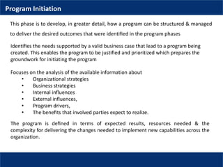 Program Initiation
This phase is to develop, in greater detail, how a program can be structured & managed
to deliver the desired outcomes that were identiﬁed in the program phases
Identiﬁes the needs supported by a valid business case that lead to a program being
created. This enables the program to be justiﬁed and prioritized which prepares the
groundwork for initiating the program
Focuses on the analysis of the available information about
• Organizational strategies
• Business strategies
• Internal inﬂuences
• External inﬂuences,
• Program drivers,
• The beneﬁts that involved parties expect to realize.
The program is deﬁned in terms of expected results, resources needed & the
complexity for delivering the changes needed to implement new capabilities across the
organization.
 