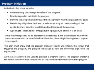 • Understanding the strategic beneﬁts of the program,
• Developing a plan to initiate the program,
• Deﬁning the program objectives and their alignment with the organization’s goals
• Developing a high-level business case demonstrating an understanding of the
needs, business beneﬁts, feasibility and justiﬁcation of the program.
• Agreeing to ”check points” throughout the program, to ensure it is on track.
Activities in this phase includes:
Once the strategic area to be addressed is understood & the stakeholders with whom
communication must be established are identiﬁed, then a high-level approach or plan
is developed.
This plan must show that the program manager clearly understands the stimuli that
triggered the program, the program objectives & how the objectives align with the
organization.
All these are analysed and used to produce a program charter. The program charter is
the formal document that consolidates all the available information about the program.
Program Initiation
 