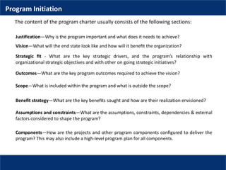 Justiﬁcation—Why is the program important and what does it needs to achieve?
Vision—What will the end state look like and how will it beneﬁt the organization?
Strategic ﬁt - What are the key strategic drivers, and the program’s relationship with
organizational strategic objectives and with other on going strategic initiatives?
Outcomes—What are the key program outcomes required to achieve the vision?
Scope—What is included within the program and what is outside the scope?
Beneﬁt strategy—What are the key beneﬁts sought and how are their realization envisioned?
Assumptions and constraints—What are the assumptions, constraints, dependencies & external
factors considered to shape the program?
Components—How are the projects and other program components conﬁgured to deliver the
program? This may also include a high-level program plan for all components.
The content of the program charter usually consists of the following sections:
Program Initiation
 