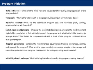 Risks and issues —What are the initial risks and issues identiﬁed during the preparation of the
program brief?
Time scale—What is the total length of the program, including all key milestone dates?
Resources needed—What are the estimated program cost and resources (staff, training,
accommodation, etc.) needed?
Stakeholder considerations—Who are the identiﬁed stakeholders, who are the most important
stakeholders, and what is their attitude towards the program and what is the initial strategy to
manage them? This should be complemented with a draft of the program communications
management plan.
Program governance—What is the recommended governance structure to manage, control,
and support the program? What are the recommended governance structures to manage and
control projects and other program components, including reporting requirements?
Initial high-level roadmap—What is the high-level roadmap for the program moving forward?
Program Initiation
 