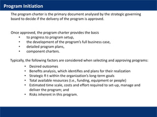 Once approved, the program charter provides the basis
• to progress to program setup,
• the development of the program’s full business case,
• detailed program plans,
• component charters.
The program charter is the primary document analysed by the strategic governing
board to decide if the delivery of the program is approved.
Typically, the following factors are considered when selecting and approving programs:
• Desired outcomes
• Beneﬁts analysis, which identiﬁes and plans for their realization
• Strategic ﬁ t within the organization’s long-term goals
• Total available resources (i.e., funding, equipment or people)
• Estimated time scale, costs and effort required to set-up, manage and
deliver the program; and
• Risks inherent in this program.
Program Initiation
 