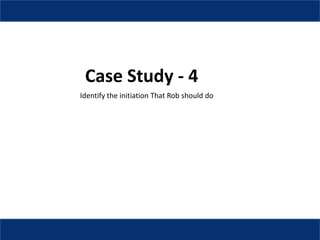 Case Study - 4
Identify the initiation That Rob should do
 