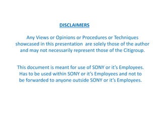 DISCLAIMERS
Any Views or Opinions or Procedures or Techniques
showcased in this presentation are solely those of the author
and may not necessarily represent those of the Citigroup.
This document is meant for use of SONY or it’s Employees.
Has to be used within SONY or it’s Employees and not to
be forwarded to anyone outside SONY or it’s Employees.
 