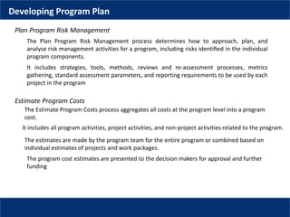 Developing Program Plan
Plan Program Risk Management
The Plan Program Risk Management process determines how to approach, plan, and
analyse risk management activities for a program, including risks identiﬁed in the individual
program components.
It includes strategies, tools, methods, reviews and re-assessment processes, metrics
gathering, standard assessment parameters, and reporting requirements to be used by each
project in the program
The Estimate Program Costs process aggregates all costs at the program level into a program
cost.
Estimate Program Costs
It includes all program activities, project activities, and non-project activities related to the program.
The estimates are made by the program team for the entire program or combined based on
individual estimates of projects and work packages.
The program cost estimates are presented to the decision makers for approval and further
funding
 