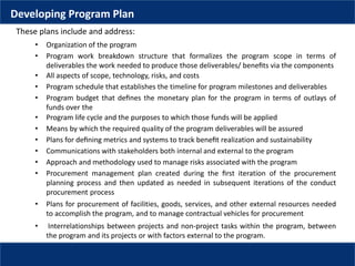 Developing Program Plan
These plans include and address:
• Plans for procurement of facilities, goods, services, and other external resources needed
to accomplish the program, and to manage contractual vehicles for procurement
• Organization of the program
• Program work breakdown structure that formalizes the program scope in terms of
deliverables the work needed to produce those deliverables/ beneﬁts via the components
• All aspects of scope, technology, risks, and costs
• Program schedule that establishes the timeline for program milestones and deliverables
• Program budget that deﬁnes the monetary plan for the program in terms of outlays of
funds over the
• Program life cycle and the purposes to which those funds will be applied
• Means by which the required quality of the program deliverables will be assured
• Plans for deﬁning metrics and systems to track beneﬁt realization and sustainability
• Communications with stakeholders both internal and external to the program
• Approach and methodology used to manage risks associated with the program
• Procurement management plan created during the ﬁrst iteration of the procurement
planning process and then updated as needed in subsequent iterations of the conduct
procurement process
• Interrelationships between projects and non-project tasks within the program, between
the program and its projects or with factors external to the program.
 