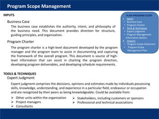 PLAN PROGRAM SCOPE
1. Inputs
• Business Case
• Program Charter
2. Tools & Techniques
• Expert judgment
• Program Management
Information System
3. Outputs
• Program Scope Statement
• Program Scope
Management Plan
Program Scope Management
INPUTS
The business case establishes the authority, intent, and philosophy of
the business need. This document provides direction for structure,
guiding principles, and organization.
Business Case
Program Charter
The program charter is a high-level document developed by the program
manager and the program team to assist in documenting and capturing
the framework of the overall program. This document is source of high-
level information that can assist in charting the program direction,
developing program deliverables, and developing schedule requirements.
TOOLS & TECHNIQUES
Expert judgment comprises the decisions, opinions and estimates made by individuals possessing
skills, knowledge, understanding, and experience in a particular ﬁeld, endeavour or occupation
and are recognized by their peers as being knowledgeable. Could be available from:
Expert Judgment
 Other units within the organization
 Project managers
 Consultants
 Stakeholders, including customers or sponsors
 Professional and technical associations
 