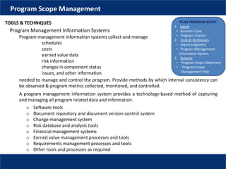 PLAN PROGRAM SCOPE
1. Inputs
• Business Case
• Program Charter
2. Tools & Techniques
• Expert judgment
• Program Management
Information System
3. Outputs
• Program Scope Statement
• Program Scope
Management Plan
Program Scope Management
TOOLS & TECHNIQUES
Program Management Information Systems
Program management information systems collect and manage
schedules
costs
earned value data
risk information
changes in component status
issues, and other information
needed to manage and control the program. Provide methods by which internal consistency can
be observed & program metrics collected, monitored, and controlled.
o Software tools
o Document repository and document version control system
o Change management system
o Risk database and analysis tools
o Financial management systems
o Earned value management processes and tools
o Requirements management processes and tools
o Other tools and processes as required
A program management information system provides a technology-based method of capturing
and managing all program related data and information.
 