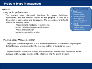 PLAN PROGRAM SCOPE
1. Inputs
• Business Case
• Program Charter
2. Tools & Techniques
• Expert judgment
• Program Management
Information System
3. Outputs
• Program Scope Statement
• Program Scope
Management Plan
Program Scope Management
OUTPUTS
Program Scope Statement
The program scope statement describes the scope, limitations,
expectations, and the business impact of the program as well as a
description of each project and its resources The scope statement should
address the following topics:
- Organizational needs and requirements,
- Initial, high-level product requirements
- Vision of the solution
- Assumptions and constraints
The program scope management plan is a subsidiary element of the overall program plan.
It should include an assessment of the expected stability of the program scope.
Program Scope Management Plan
The plan describes how scope changes will be identiﬁed and classiﬁed, how scope will be
managed and how scope changes will be integrated into the overall program.
 