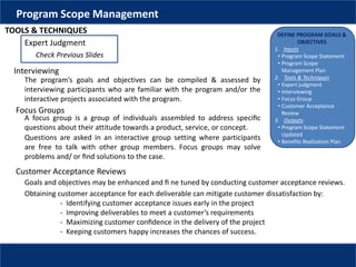 DEFINE PROGRAM GOALS &
OBJECTIVES
1. Inputs
• Program Scope Statement
• Program Scope
Management Plan
2. Tools & Techniques
• Expert judgment
• Interviewing
• Focus Group
• Customer Acceptance
Review
3. Outputs
• Program Scope Statement
Updated
• Benefits Realization Plan
Program Scope Management
TOOLS & TECHNIQUES
Expert Judgment
Check Previous Slides
Interviewing
The program’s goals and objectives can be compiled & assessed by
interviewing participants who are familiar with the program and/or the
interactive projects associated with the program.
Focus Groups
A focus group is a group of individuals assembled to address speciﬁc
questions about their attitude towards a product, service, or concept.
Questions are asked in an interactive group setting where participants
are free to talk with other group members. Focus groups may solve
problems and/ or ﬁnd solutions to the case.
Customer Acceptance Reviews
Goals and objectives may be enhanced and ﬁ ne tuned by conducting customer acceptance reviews.
Obtaining customer acceptance for each deliverable can mitigate customer dissatisfaction by:
- Identifying customer acceptance issues early in the project
- Improving deliverables to meet a customer’s requirements
- Maximizing customer conﬁdence in the delivery of the project
- Keeping customers happy increases the chances of success.
 