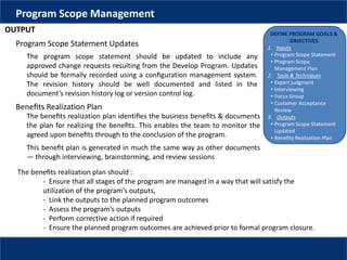 DEFINE PROGRAM GOALS &
OBJECTIVES
1. Inputs
• Program Scope Statement
• Program Scope
Management Plan
2. Tools & Techniques
• Expert judgment
• Interviewing
• Focus Group
• Customer Acceptance
Review
3. Outputs
• Program Scope Statement
Updated
• Benefits Realization Plan
Program Scope Management
OUTPUT
Program Scope Statement Updates
The program scope statement should be updated to include any
approved change requests resulting from the Develop Program. Updates
should be formally recorded using a conﬁguration management system.
The revision history should be well documented and listed in the
document’s revision history log or version control log.
Beneﬁts Realization Plan
The beneﬁts realization plan identiﬁes the business beneﬁts & documents
the plan for realizing the beneﬁts. This enables the team to monitor the
agreed upon beneﬁts through to the conclusion of the program.
This beneﬁt plan is generated in much the same way as other documents
— through interviewing, brainstorming, and review sessions
The beneﬁts realization plan should :
- Ensure that all stages of the program are managed in a way that will satisfy the
utilization of the program’s outputs,
- Link the outputs to the planned program outcomes
- Assess the program’s outputs
- Perform corrective action if required
- Ensure the planned program outcomes are achieved prior to formal program closure.
 
