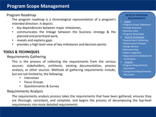 DEVELOP PROGRAM
REQUIREMENTS
1. Inputs
• Program Scope Statement
• Change Requests
• Business Case
• Program Road Map
2. Tools & Techniques
• Requirement Gathering
• Requirement Analysis
• Design Review
• Brainstorming
• Expert Judgment
• Requirements Validation &
Verification
3. Outputs
• Program Requirements
Document
• Component Requirements
Document
Program Scope Management
Program Roadmap
The program roadmap is a chronological representation of a program’s
intended direction. It depicts
• key dependencies between major milestones,
• communicates the linkage between the business strategy & the
planned and prioritized work,
• reveals and explains gaps
• provides a high level view of key milestones and decision points.
TOOLS & TECHNIQUES
Requirements Gathering
This is the process of collecting the requirements from the various
sources: stakeholders, architects, existing documentation, process
analysis, or other sources. Methods of gathering requirements include,
but are not limited to, the following:
• Interviews
• Focus Groups
• Questionnaires & Survey
Requirements Analysis
The requirements analysis process takes the requirements that have been gathered, ensures they
are thorough, consistent, and complete, and begins the process of decomposing the top-level
requirements into more detailed requirements
 