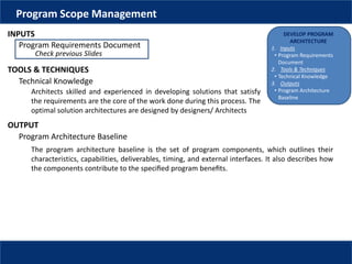 DEVELOP PROGRAM
ARCHITECTURE
1. Inputs
• Program Requirements
Document
2. Tools & Techniques
• Technical Knowledge
3. Outputs
• Program Architecture
Baseline
Program Scope Management
INPUTS
Program Requirements Document
Check previous Slides
TOOLS & TECHNIQUES
Technical Knowledge
Architects skilled and experienced in developing solutions that satisfy
the requirements are the core of the work done during this process. The
optimal solution architectures are designed by designers/ Architects
OUTPUT
Program Architecture Baseline
The program architecture baseline is the set of program components, which outlines their
characteristics, capabilities, deliverables, timing, and external interfaces. It also describes how
the components contribute to the speciﬁed program beneﬁts.
 
