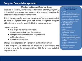 MONITOR & CONTROL
PROGRAM SCOPE
1. Inputs
• Program Scope Statement
• Component Transition Request
• Approved Change Requests
• Governance plan
• Program Architecture Baseline
• Program Management Plan
2. Tools & Techniques
• Expert Judgment
• Review Meetings
• Decision Making
• Audits
• Program Management
Information Systems
3. Outputs
• Approved Change Requests
• Program Requirements Updates
• Program Management Plan
Updates
• Program Scope Statement
Updates
• Program Documentary
Repository Updates
This is the process for ensuring the program’s scope is controlled
to meet the agreed-upon goals and realize the agreed program
objectives and beneﬁts identiﬁed in the program charter.
Program Scope Management
Monitor and Control Program Scope
Because of the size, complexity, and duration of many programs,
it is critical to manage the scope as the program develops in
order to ensure successful completion.
Scope changes :
• may originate from stakeholders,
• from components within the program
• from previously unidentiﬁed requirements
• architecture issues
• from external sources
Change control process on a program is often hierarchical
If the program CCB identiﬁes an impact to a component, the
change is sent to the component-level CCB for a more detailed
impact analysis.
 