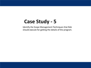 Case Study - 5
Identify the Scope Management Techniques that Rob
should execute for getting the details of the program.
 