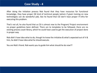 Case Study - 4
After doing the Initiation process Rob found that they have resources for functional
knowledge, they have proper OK kind of technical people (whom if given training on new
technologies can do wonderful job). But he found that CSI don’t have proper IT-infra for
executing this problem.
That’s not all, he also found that as CSI is almost new to the Program/ Project environment
no proper guidelines been defined. There are to templates to be followed, there are no
existing process asset library, which he could have used to get the execution of project done
in proper way.
Rob didn’t have idea what to do, though he knew the initiative & what’s expected out of it &
him, he didn’t have idea what he should execute.
You are Rob’s friend. Rob wants you to guide him what should he do now??
 