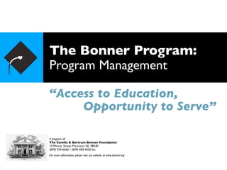 The Bonner Program:
Program Management

“Access to Education,
     Opportunity to Serve”

A program of:
The Corella & Bertram Bonner Foundation
10 Mercer Street, Princeton, NJ 08540
(609) 924-6663 • (609) 683-4626 fax
For more information, please visit our website at www.bonner.org
 