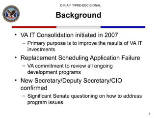 Background VA IT Consolidation initiated in 2007 Primary purpose is to improve the results of VA IT investments Replacement Scheduling Application Failure VA commitment to review all ongoing development programs New Secretary/Deputy Secretary/CIO confirmed Significant Senate questioning on how to address program issues 